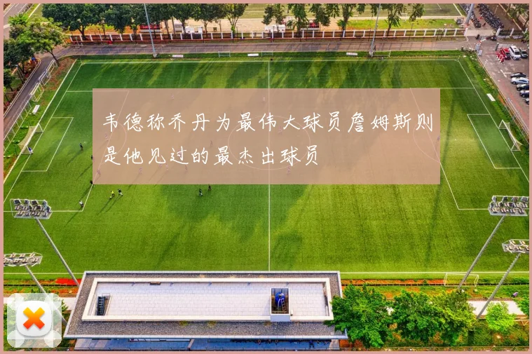 韦德称乔丹为最伟大球员詹姆斯则是他见过的最杰出球员