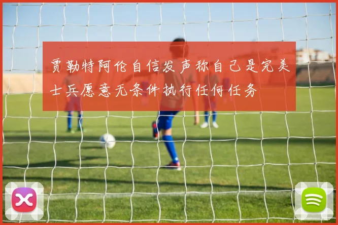贾勒特阿伦自信发声称自己是完美士兵愿意无条件执行任何任务