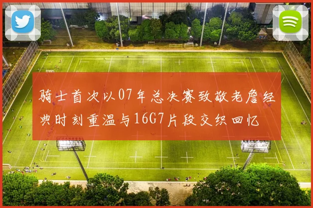骑士首次以07年总决赛致敬老詹经典时刻重温与16G7片段交织回忆